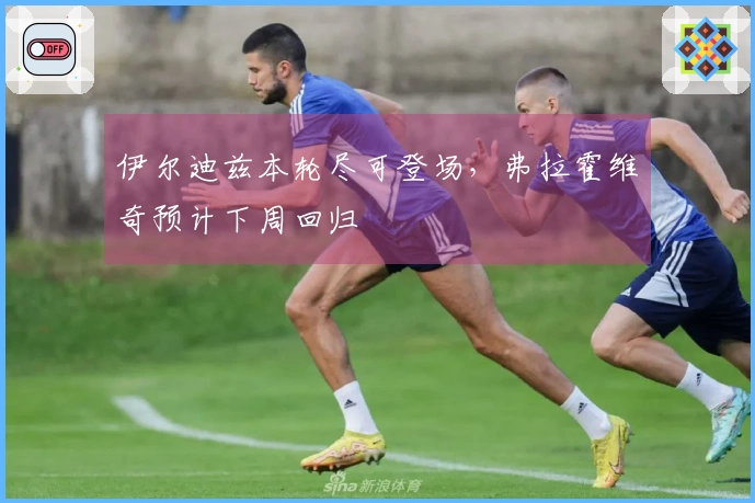 伊尔迪兹本轮尽可登场，弗拉霍维奇预计下周回归