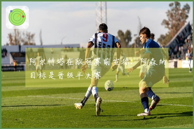 阿尔特塔在欧冠赛前宣称：阿森纳目标是晋级半决赛