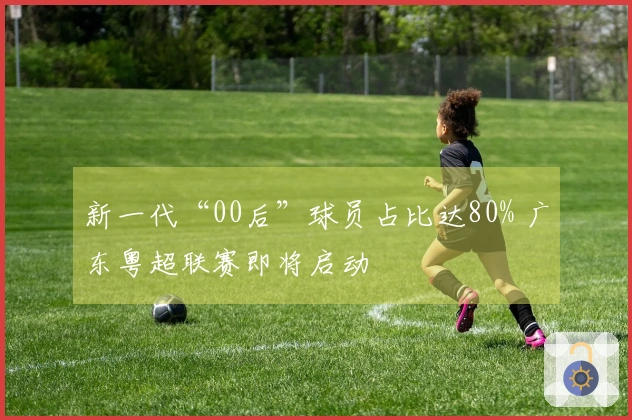 新一代“00后”球员占比达80% 广东粤超联赛即将启动