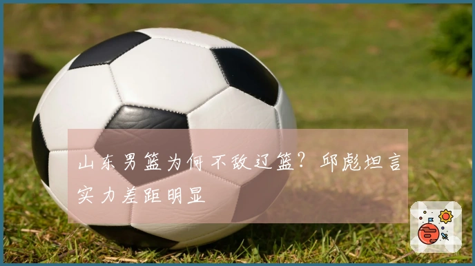 山东男篮为何不敌辽篮？邱彪坦言实力差距明显