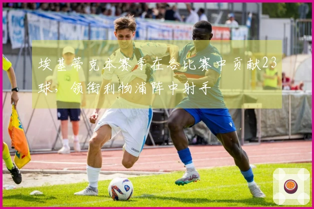 埃基蒂克本赛季在各比赛中贡献23球，领衔利物浦阵中射手