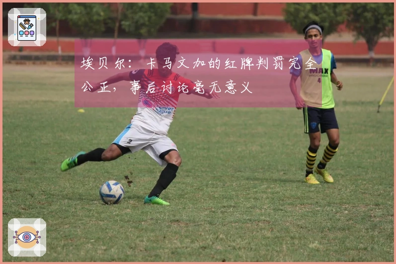 埃贝尔：卡马文加的红牌判罚完全公正，事后讨论毫无意义