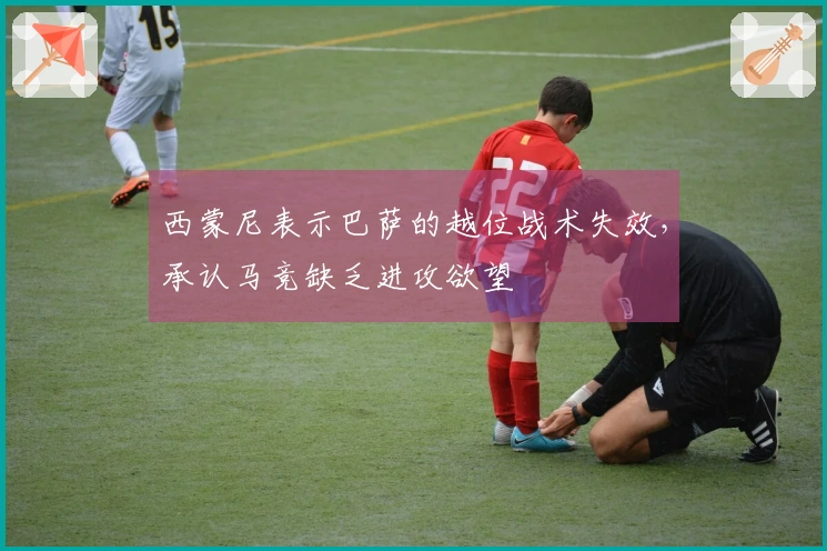 西蒙尼表示巴萨的越位战术失效，承认马竞缺乏进攻欲望