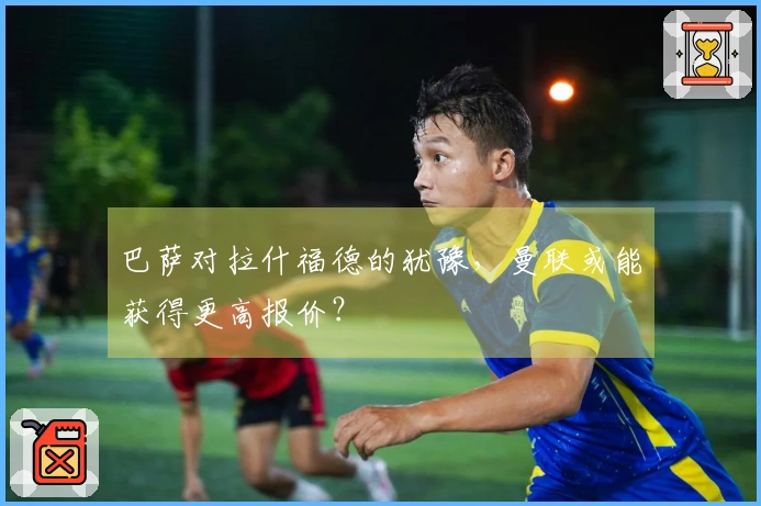 巴萨对拉什福德的犹豫，曼联或能获得更高报价？