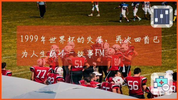 1999年世界杯的失落，再次回首已为人生巅峰 - 故事FM