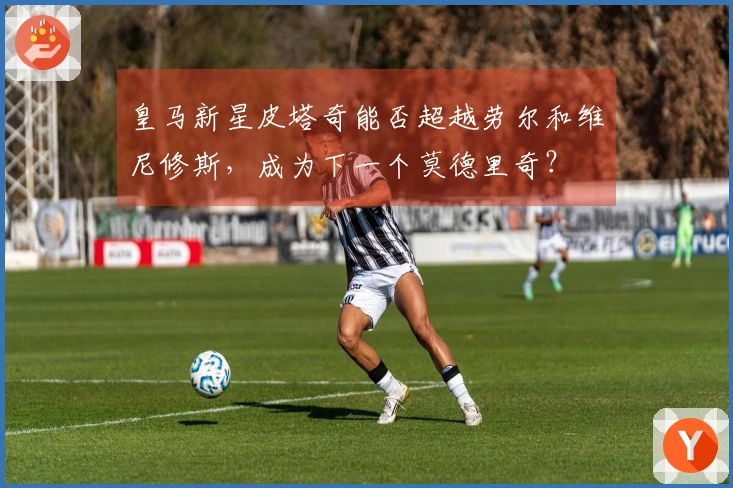 皇马新星皮塔奇能否超越劳尔和维尼修斯，成为下一个莫德里奇？