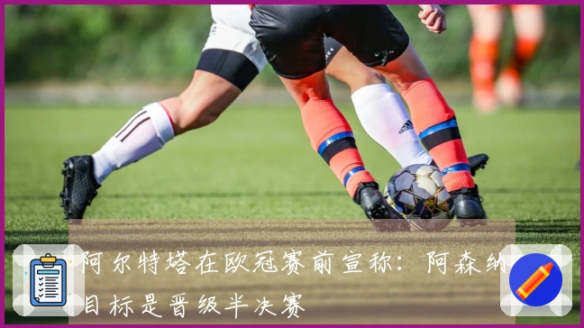 阿尔特塔在欧冠赛前宣称：阿森纳目标是晋级半决赛