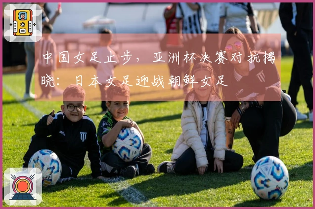 中国女足止步，亚洲杯决赛对抗揭晓：日本女足迎战朝鲜女足