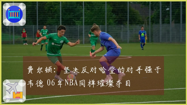 费尔顿：坚决反对哈登的对手强于韦德 06年NBA同样璀璨夺目