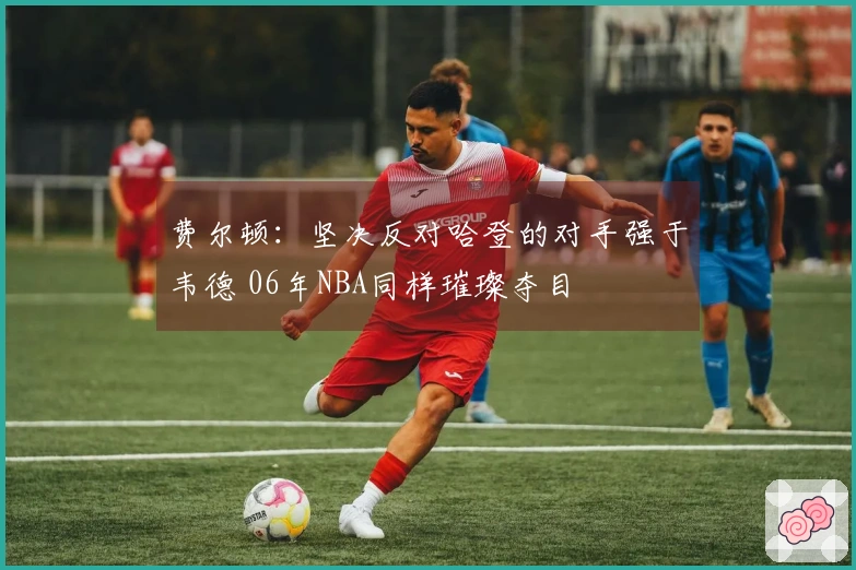 费尔顿：坚决反对哈登的对手强于韦德 06年NBA同样璀璨夺目