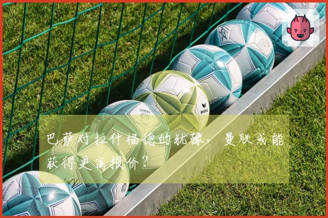 巴萨对拉什福德的犹豫，曼联或能获得更高报价？