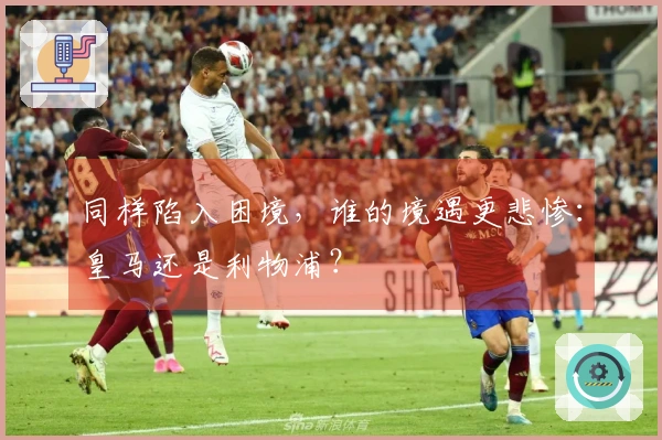 同样陷入困境，谁的境遇更悲惨：皇马还是利物浦？