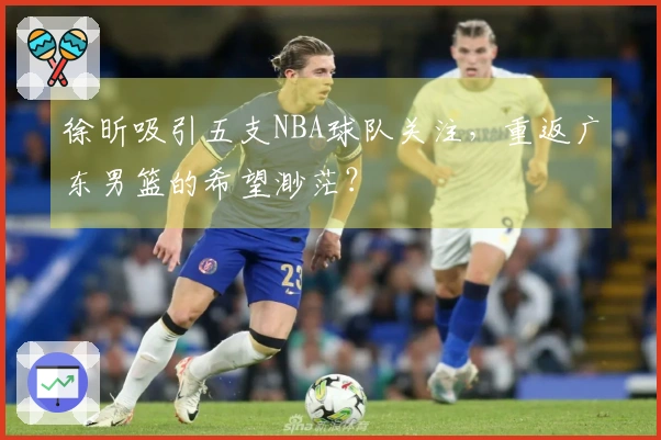 徐昕吸引五支NBA球队关注，重返广东男篮的希望渺茫？